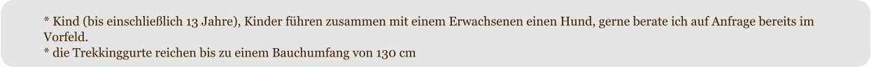 * Kind (bis einschlie�lich 13 Jahre), Kinder f�hren zusammen mit einem Erwachsenen einen Hund, gerne berate ich auf Anfrage bereits im Vorfeld. * die Trekkinggurte reichen bis zu einem Bauchumfang von 130 cm
