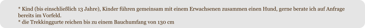 * Kind (bis einschlie�lich 13 Jahre), Kinder f�hren gemeinsam mit einem Erwachsenen zusammen einen Hund, gerne berate ich auf Anfrage bereits im Vorfeld. * die Trekkinggurte reichen bis zu einem Bauchumfang von 130 cm