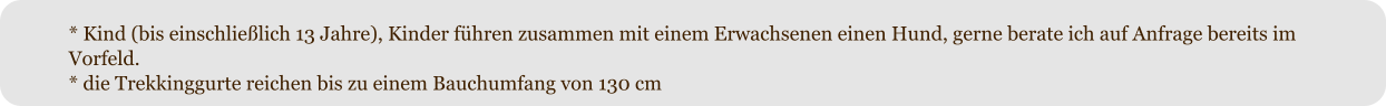 * Kind (bis einschlie�lich 13 Jahre), Kinder f�hren zusammen mit einem Erwachsenen einen Hund, gerne berate ich auf Anfrage bereits im Vorfeld. * die Trekkinggurte reichen bis zu einem Bauchumfang von 130 cm