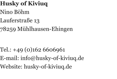 Husky of Kiviuq Nino Böhm Lauferstraße 13 78259 Mühlhausen-Ehingen   Tel.: +49 (0)162 6606961 E-mail: info@husky-of-kiviuq.de Website: husky-of-kiviuq.de